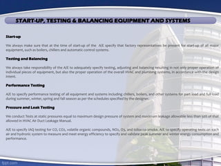 START-UP, TESTING & BALANCING EQUIPMENT AND SYSTEMS
Start-up
We always make sure that at the time of start-up of the A/E specify that factory representatives be present for start-up of all major
equipment, such as boilers, chillers and automatic control systems.
Testing and Balancing
We always take responsibility of the A/E to adequately specify testing, adjusting and balancing resulting in not only proper operation of
individual pieces of equipment, but also the proper operation of the overall HVAC and plumbing systems, in accordance with the design
intent.
Performance Testing
A/E to specify performance testing of all equipment and systems including chillers, boilers, and other systems for part load and full load
during summer, winter, spring and fall season as per the schedules specified by the designer.
Pressure and Leak Testing
We conduct Tests at static pressures equal to maximum design pressure of system and maximum leakage allowable less than 50% of that
allowed in HVAC Air Duct Leakage Manual.
A/E to specify IAQ testing for CO, CO2, volatile organic compounds, NO2, O3, and tobacco smoke. A/E to specify operating tests on each
air and hydronic system to measure and meet energy efficiency to specify and validate peak summer and winter energy consumption and
performance.
 