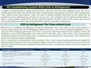 Air Conditioning System With CO2 as Refrigerant
The global warming potential of Carbon dioxide (CO2) is 1.300 times over that of the refrigerant R134a. The CO2 air
conditioning system is also more efficient than today´s R134a systems, consuming less fuel for the same cooling power,
which reduces exhaust gas emissions. These two areas of savings combined mean that the new system has the
potential to reduce greenhouse gas emissions by 40 per cent a year compared with the global warming impact of
today´s systems. Another benefit of the CO2 A/C system described in this short version of the article is that it can be
used as a very effective auxiliary heater when operated in reverse cycle mode as a heat pump
CO2 As Refrigerant: The Trans critical Cycle
CO2 (R-744) as a refrigerant, its applications in industrial refrigeration, and a case study of a CO2 cascade system in a
European supermarket. (See "CO2 in Refrigeration Applications," Oct. 6, 2003; "CO2 in Industrial Refrigeration," Nov. 3,
2003; and "CO2 is Keeping Supermarkets Cool," Dec. 8, 2003.) The systems presented were all subcritical - that is, the
refrigeration cycles were entirely below the critical point of CO2. Now, after a brief review of CO2 characteristics,
comparing subcritical and trans critical cycles, we will present a functioning trans critical system with a hermetic CO2
compressor and discuss design considerations.
CO2 is a component of our atmosphere that is essential to life. It has no ozone depletion potential and insignificant
global warming potential, so CO2 has no regulatory liability, as do Huffs. There is no need to account for the amount
used, and it does not need to be reclaimed. (Characteristics of CO2, compared with those of R-134a and R-404A, are
shown in Table )
 