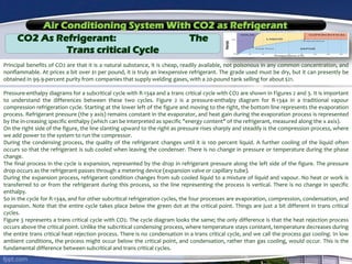 Air Conditioning System With CO2 as Refrigerant
CO2 As Refrigerant: The
Trans critical Cycle
Principal benefits of CO2 are that it is a natural substance, it is cheap, readily available, not poisonous in any common concentration, and
nonflammable. At prices a bit over $1 per pound, it is truly an inexpensive refrigerant. The grade used must be dry, but it can presently be
obtained in 99.9-percent purity from companies that supply welding gases, with a 20-pound tank selling for about $21.
Pressure-enthalpy diagrams for a subcritical cycle with R-134a and a trans critical cycle with CO2 are shown in Figures 2 and 3. It is important
to understand the differences between these two cycles. Figure 2 is a pressure-enthalpy diagram for R-134a in a traditional vapour
compression refrigeration cycle. Starting at the lower left of the figure and moving to the right, the bottom line represents the evaporation
process. Refrigerant pressure (the y axis) remains constant in the evaporator, and heat gain during the evaporation process is represented
by the in-creasing specific enthalpy (which can be interpreted as specific "energy content" of the refrigerant, measured along the x axis).
On the right side of the figure, the line slanting upward to the right as pressure rises sharply and steadily is the compression process, where
we add power to the system to run the compressor.
During the condensing process, the quality of the refrigerant changes until it is 100 percent liquid. A further cooling of the liquid often
occurs so that the refrigerant is sub cooled when leaving the condenser. There is no change in pressure or temperature during the phase
change.
The final process in the cycle is expansion, represented by the drop in refrigerant pressure along the left side of the figure. The pressure
drop occurs as the refrigerant passes through a metering device (expansion valve or capillary tube).
During the expansion process, refrigerant condition changes from sub cooled liquid to a mixture of liquid and vapour. No heat or work is
transferred to or from the refrigerant during this process, so the line representing the process is vertical. There is no change in specific
enthalpy.
So in the cycle for R-134a, and for other subcritical refrigeration cycles, the four processes are evaporation, compression, condensation, and
expansion. Note that the entire cycle takes place below the green dot at the critical point. Things are just a bit different in trans critical
cycles.
Figure 3 represents a trans critical cycle with CO2. The cycle diagram looks the same; the only difference is that the heat rejection process
occurs above the critical point. Unlike the subcritical condensing process, where temperature stays constant, temperature decreases during
the entire trans critical heat rejection process. There is no condensation in a trans critical cycle, and we call the process gas cooling. In low
ambient conditions, the process might occur below the critical point, and condensation, rather than gas cooling, would occur. This is the
fundamental difference between subcritical and trans critical cycles.
 