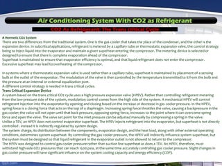 Air Conditioning System With CO2 as Refrigerant
CO2 As Refrigerant: The Trans critical Cycle
A Hermetic CO2 System
There are two differences from the traditional system. One is the gas cooler that takes the place of the condenser, and the other is the
expansion device. In subcritical applications, refrigerant is metered by a capillary tube or thermostatic expansion valve, the control strategy
being to inject liquid into the evaporator and maintain a given superheat entering the compressor. The metering device is selected or
designed to ensure that there is complete evaporation ahead of the compressor.
Superheat is maintained to ensure that evaporator efficiency is optimal, and that liquid refrigerant does not enter the compressor.
Excessive superheat may lead to overheating of the compressor.
In systems where a thermostatic expansion valve is used rather than a capillary tube, superheat is maintained by placement of a sensing
bulb at the outlet of the evaporator. The modulation of the valve is then controlled by the temperature transmitted to it from the bulb and
the pressure at an internal or external equalization port.
A different control strategy is needed in trans critical cycles.
Trans Critical Expansion Device
A system based on the trans critical CO2 cycle uses a high pressure expansion valve (HPEV). Rather than controlling refrigerant metering
from the low-pressure side of the system, modulation control comes from the high side of the system. A mechanical HPEV will control
refrigerant injection into the evaporator by opening and closing based on the increase or decrease in gas cooler pressure. In the HPEV,
spring force is a closing force that acts on the top of a diaphragm. Increasing spring force throttles the valve, causing a backpressure in the
gas cooler; the valve will not open until that back pressure, opposing spring force, increases to the point where it can overcome spring
force and open the valve. The valve set point for the inlet pressure can be adjusted manually by compressing a spring in the valve.
Unlike a TEV, an HPEV does not control evaporator superheat. The HPEV injects refrigerant into the evaporator, but superheat is not directly
controlled - instead it is indirectly regulated by system design.
The system charge, its distribution between the components, evaporator design, and the heat load, along with other external operating
conditions, determines system superheat. By controlling the gas cooler pressure, the HPEV will indirectly influence system superheat, but
the system must be designed so that liquid refrigerant in the evaporator outlet is not allowed to return to the compressor.
The HPEV was designed to control gas cooler pressure rather than suction line superheat as does a TEV. An HPEV, therefore, must
withstand high-side CO2 pressures that can reach 1500 psia, at the same time accurately controlling gas cooler pressure. Slight changes in
gas cooler pressure will have significant influence on the system cooling capacity and energy efficiency (COP).
 