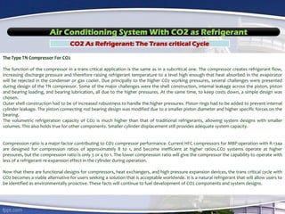 Air Conditioning System With CO2 as Refrigerant
CO2 As Refrigerant: The Trans critical Cycle
The Type TN Compressor For CO2
The function of the compressor in a trans critical application is the same as in a subcritical one. The compressor creates refrigerant flow,
increasing discharge pressure and therefore raising refrigerant temperature to a level high enough that heat absorbed in the evaporator
will be rejected in the condenser or gas cooler. Due principally to the higher CO2 working pressures, several challenges were presented
during design of the TN compressor. Some of the major challenges were the shell construction, internal leakage across the piston, piston
and bearing loading, and bearing lubrication, all due to the higher pressures. At the same time, to keep costs down, a simple design was
chosen.
Outer shell construction had to be of increased robustness to handle the higher pressures. Piston rings had to be added to prevent internal
cylinder leakage. The piston connecting rod bearing design was modified due to a smaller piston diameter and higher specific forces on the
bearing.
The volumetric refrigeration capacity of CO2 is much higher than that of traditional refrigerants, allowing system designs with smaller
volumes. This also holds true for other components. Smaller cylinder displacement still provides adequate system capacity.
Compression ratio is a major factor contributing to CO2 compressor performance. Current HFC compressors for MBP-operation with R-134a
are designed for compression ratios of approximately 8 to 1, and become inefficient at higher ratios.CO2 systems operate at higher
pressures, but the compression ratio is only 3 or 4 to 1. The lower compression ratio will give the compressor the capability to operate with
less of a refrigerant re-expansion effect in the cylinder during operation.
Now that there are functional designs for compressors, heat exchangers, and high pressure expansion devices, the trans critical cycle with
CO2 becomes a viable alternative for users seeking a solution that is acceptable worldwide. It is a natural refrigerant that will allow users to
be identified as environmentally proactive. These facts will continue to fuel development of CO2 components and system designs.
 