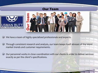  We have a team of highly specialized professionals and experts.
 Through consistent research and analysis, our team keeps itself abreast of the latest
market trends and customer requirements.
 Our personnel works in close coordination with our clients in order to deliver services
exactly as per the client’s specifications.
OurTeam
Our Team
 