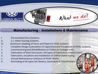 I. Pre-Insulated Duct Systems.
II. G.I. Sheet Ducting Systems.
III. Aluminum Cladding of Ducts and Pipes for HVAC Systems.
1- Complete Design (Calculation of Capacities) and Installation of HVAC Systems.
2- Commissioning and Rehabilitation of Chillers & Package Units.
3- Fabrication of Steel Structures / All types of Fabrication related works.
4- Fabrication, Insulation and Installation of Chilled Water Piping.
5- Annual Maintenance Contracts of HVAC Works.
6- Rewinding of all types A/C Motors, Generators & Transformers.
Manufacturing - Installations & Maintenance
 
