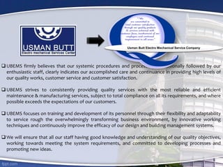  UBEMS firmly believes that our systemic procedures and processes, professionally followed by our
enthusiastic staff, clearly indicates our accomplished care and continuance in providing high levels of
our quality works, customer service and customer satisfaction.
 UBEMS strives to consistently providing quality services with the most reliable and efficient
maintenance & manufacturing services, subject to total compliance on all its requirements, and where
possible exceeds the expectations of our customers.
 UBEMS focuses on training and development of its personnel through their flexibility and adaptability
to service rough the overwhelmingly transforming business environment, by innovative working
techniques and continuously improve the efficacy of our design and building management systems.
 We will ensure that all our staff having good knowledge and understanding of our quality objectives,
working towards meeting the system requirements, and committed to developing processes and
promoting new ideas.
Usman Butt Electro Mechanical Service Company
 