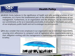 UBEMS firmly believes in the significance of health and safe working practices of our
employees, as it forms the fundamental part of the effectiveness and efficiency of our
management. Furthermore, as an organization and the employer, we do acknowledge
our commitment, so far as is reasonably practicable, in ensuring for the health and safety
of our employees, public health and not to endanger our environment.
We also consider that every employee in our organization has an individual responsibility
ensuring strict adherence to company's and all legislative safety requirements and it is
their obligation working with the management in maintaining good standards of Health
& Safety.
Health Policy
 
