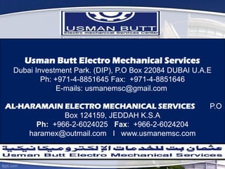 Usman Butt Electro Mechanical Services
Dubai Investment Park. (DIP), P.O Box 22084 DUBAI U.A.E
Ph: +971-4-8851645 Fax: +971-4-8851646
E-mails: usmanemsc@gmail.com
AL-HARAMAIN ELECTRO MECHANICAL SERVICES P.O
Box 124159, JEDDAH K.S.A
Ph: +966-2-6024025 Fax: +966-2-6024204
haramex@outmail.com I www.usmanemsc.com
 