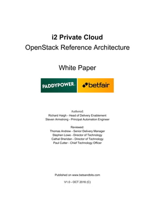 i2 Private Cloud
OpenStack Reference Architecture
White Paper
Authored:
Richard Haigh - Head of Delivery Enablement
Steven Armstrong - Principal Automation Engineer
Reviewed:
Thomas Andrew - Senior Delivery Manager
Stephen Lowe - Director of Technology
Cathal Sheridan - Director of Technology
Paul Cutter - Chief Technology Officer
Published on www.betsandbits.com
V1.0 - OCT 2016 (C)
 