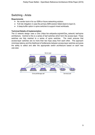 Paddy Power Betfair - OpenStack Reference Architecture White Paper (2016)
Switching - Arista
Requirements
● No vendor lock-in for our SDN or future networking solution.
● Full risk mitigation in case the primary SDN solution failed (back to layer-2).
● A deep-buffer option in spine switches to support mixed workloads.
Technical Details of Implementation
The i2 network design uses a Clos (https://en.wikipedia.org/wiki/Clos_network) leaf-spine
architecture. Central to this is a series of leaf switches which form the access layer. These
switches are fully meshed to a series of spine switches. The mesh ensures that
access-layer switches are no more than two hops away from each other. This approach
minimises latency and the likelihood of bottlenecks between access-layer switches and gives
the ability to select and alter the appropriate switch architecture based on each new
use-case.
9
 