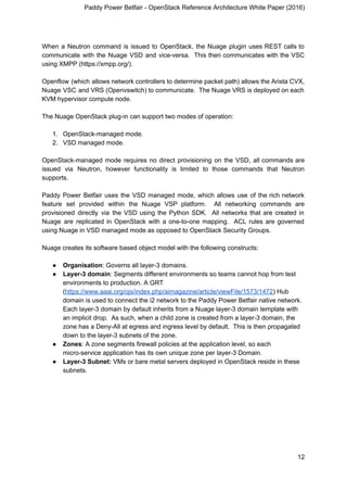Paddy Power Betfair - OpenStack Reference Architecture White Paper (2016)
When a Neutron command is issued to OpenStack, the Nuage plugin uses REST calls to
communicate with the Nuage VSD and vice-versa. This then communicates with the VSC
using XMPP (https://xmpp.org/).
Openflow (which allows network controllers to determine packet path) allows the Arista CVX,
Nuage VSC and VRS (Openvswitch) to communicate. The Nuage VRS is deployed on each
KVM hypervisor compute node.
The Nuage OpenStack plug-in can support two modes of operation:
1. OpenStack-managed mode.
2. VSD managed mode.
OpenStack-managed mode requires no direct provisioning on the VSD, all commands are
issued via Neutron, however functionality is limited to those commands that Neutron
supports.
Paddy Power Betfair uses the VSD managed mode, which allows use of the rich network
feature set provided within the Nuage VSP platform. All networking commands are
provisioned directly via the VSD using the Python SDK. All networks that are created in
Nuage are replicated in OpenStack with a one-to-one mapping. ACL rules are governed
using Nuage in VSD managed mode as opposed to OpenStack Security Groups.
Nuage creates its software based object model with the following constructs:
● Organisation​: Governs all layer-3 domains.
● Layer-3 domain​: Segments different environments so teams cannot hop from test
environments to production. A GRT
(​https://www.aaai.org/ojs/index.php/aimagazine/article/viewFile/1573/1472​) Hub
domain is used to connect the i2 network to the Paddy Power Betfair native network.
Each layer-3 domain by default inherits from a Nuage layer-3 domain template with
an implicit drop. As such, when a child zone is created from a layer-3 domain, the
zone has a Deny-All at egress and ingress level by default. This is then propagated
down to the layer-3 subnets of the zone.
● Zones​: A zone segments firewall policies at the application level, so each
micro-service application has its own unique zone per layer-3 Domain.
● Layer-3 Subnet:​ VMs or bare metal servers deployed in OpenStack reside in these
subnets.
12
 