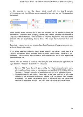 Paddy Power Betfair - OpenStack Reference Architecture White Paper (2016)
In this example we see the Nuage object model with the layer-3 domain:
ie1-infra-domain-prd, the child zone: cbr, one subnet: ie1-cbr-prd-a and one VM deployed on
that subnet.
When delivery teams on-board to i2 they are allocated two /26 network subnets per
environment. This allows them to deploy A/B immutable subnets, with each release tied to a
unique subnet that alternates. When a release is complete, the previous VM’s and subnets
and ACL rules are automatically cleaned down. This keeps the environment clean over
time.
Subnets are mapped one-to-one between OpenStack Neutron and Nuage so appear in both
systems. Nuage is the master.
In this design, external connectivity uses a Nuage Networks hub domain. This is used as a
common exit-domain across all other layer-3 domains (in our case - domains for QA,
Integration, Pre-Production and Production environments) and across both OpenStack
deployments per site.
Firewall rules are applied to a unique policy entity for each micro-service application per
layer-3 domain. These are divided into two categories:
● Common ACL Rules: Currently governed by the Infrastructure Automation team,
allowing all machines access to pre-requisites such as LDAP, NTP, DNS and Citrix
Netscalers. These are examples of rules that do not need to be set by developers.
● Application Specific ACL Rules: These open up the bare minimum of ACL rules
required for the application to operate, opening only the required ports between
applications. This allows the Developer teams to only worry about the connectivity
their specific application requires - and to not have to consider core pre-requisites.
13
 