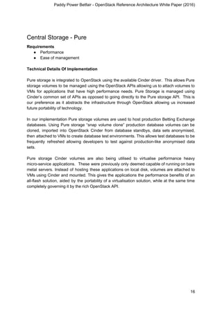 Paddy Power Betfair - OpenStack Reference Architecture White Paper (2016)
Central Storage - Pure
Requirements
● Performance
● Ease of management
Technical Details Of Implementation
Pure storage is integrated to OpenStack using the available Cinder driver. This allows Pure
storage volumes to be managed using the OpenStack APIs allowing us to attach volumes to
VMs for applications that have high performance needs. Pure Storage is managed using
Cinder’s common set of APIs as opposed to going directly to the Pure storage API. This is
our preference as it abstracts the infrastructure through OpenStack allowing us increased
future portability of technology.
In our implementation Pure storage volumes are used to host production Betting Exchange
databases. Using Pure storage “snap volume clone” production database volumes can be
cloned, imported into OpenStack Cinder from database standbys, data sets anonymised,
then attached to VMs to create database test environments. This allows test databases to be
frequently refreshed allowing developers to test against production-like anonymised data
sets.
Pure storage Cinder volumes are also being utilised to virtualise performance heavy
micro-service applications. These were previously only deemed capable of running on bare
metal servers. Instead of hosting these applications on local disk, volumes are attached to
VMs using Cinder and mounted. This gives the applications the performance benefits of an
all-flash solution, aided by the portability of a virtualisation solution, while at the same time
completely governing it by the rich OpenStack API.
16
 