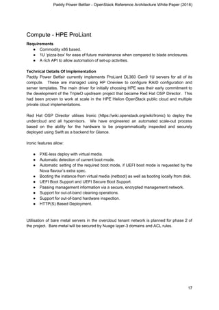 Paddy Power Betfair - OpenStack Reference Architecture White Paper (2016)
Compute - HPE ProLiant
Requirements
● Commodity x86 based.
● 1U ‘pizza-box’ for ease of future maintenance when compared to blade enclosures.
● A rich API to allow automation of set-up activities.
Technical Details Of Implementation
Paddy Power Betfair currently implements ProLiant DL360 Gen9 1U servers for all of its
compute. These are managed using HP Oneview to configure RAID configuration and
server templates. The main driver for initially choosing HPE was their early commitment to
the development of the TripleO upstream project that became Red Hat OSP Director. This
had been proven to work at scale in the HPE Helion OpenStack public cloud and multiple
private cloud implementations.
Red Hat OSP Director utilises Ironic (https://wiki.openstack.org/wiki/Ironic) to deploy the
undercloud and all hypervisors. We have engineered an automated scale-out process
based on the ability for the hardware to be programmatically inspected and securely
deployed using Swift as a backend for Glance.
Ironic features allow:
● PXE-less deploy with virtual media.
● Automatic detection of current boot mode.
● Automatic setting of the required boot mode, if UEFI boot mode is requested by the
Nova flavour’s extra spec.
● Booting the instance from virtual media (netboot) as well as booting locally from disk.
● UEFI Boot Support and UEFI Secure Boot Support.
● Passing management information via a secure, encrypted management network.
● Support for out-of-band cleaning operations.
● Support for out-of-band hardware inspection.
● HTTP(S) Based Deployment.
Utilisation of bare metal servers in the overcloud tenant network is planned for phase 2 of
the project. Bare metal will be secured by Nuage layer-3 domains and ACL rules.
17
 