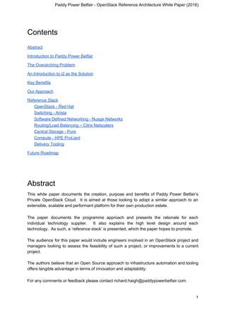 Paddy Power Betfair - OpenStack Reference Architecture White Paper (2016)
Contents
Abstract
Introduction to Paddy Power Betfair
The Overarching Problem
An Introduction to i2 as the Solution
Key Benefits
Our Approach
Reference Stack
OpenStack - Red Hat
Switching - Arista
Software Defined Networking - Nuage Networks
Routing/Load Balancing – Citrix Netscalers
Central Storage - Pure
Compute - HPE ProLiant
Delivery Tooling
Future Roadmap
Abstract
This white paper documents the creation, purpose and benefits of Paddy Power Betfair’s
Private OpenStack Cloud. It is aimed at those looking to adopt a similar approach to an
extensible, scalable and performant platform for their own production estate.
The paper documents the programme approach and presents the rationale for each
individual technology supplier. It also explains the high level design around each
technology. As such, a ‘reference stack’ is presented, which the paper hopes to promote.
The audience for this paper would include engineers involved in an OpenStack project and
managers looking to assess the feasibility of such a project, or improvements to a current
project.
The authors believe that an Open Source approach to infrastructure automation and tooling
offers tangible advantage in terms of innovation and adaptability.
For any comments or feedback please contact richard.haigh@paddypowerbetfair.com.
1
 