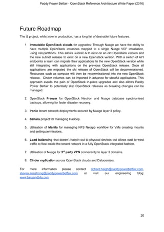 Paddy Power Betfair - OpenStack Reference Architecture White Paper (2016)
Future Roadmap
The i2 project, whilst now in production, has a long list of desirable future features.
1. Immutable OpenStack clouds for upgrades: Through Nuage we have the ability to
have multiple OpenStack instances mapped to a single Nuage VSP installation,
using net-partitions. This allows subnet A to exist on an old Openstack version and
the new subnet release to exist on a new Openstack version. With a switch of API
endpoints a team can migrate their applications to the new OpenStack version while
still integrating with applications on the previous OpenStack release. Once all
applications are migrated the old release of OpenStack will be decommissioned.
Resources such as compute will then be recommissioned into the new OpenStack
release. Cinder volumes can be imported in advance for stateful applications. This
approach avoids the pain of OpenStack in-place upgrades and also allows Paddy
Power Betfair to potentially skip OpenStack releases as breaking changes can be
managed.
2. OpenStack ​Freezer for OpenStack Neutron and Nuage database synchronised
backups, allowing for faster disaster recovery.
3. Ironic​ tenant network deployments secured by Nuage layer 3 policy.
4. Sahara​ project for managing Hadoop.
5. Utilisation of ​Manila for managing NFS Netapp workflow for VMs creating mounts
and setting permissions.
6. Load balancing that doesn’t hairpin out to physical devices but allows east to west
traffic to flow inside the tenant network in a fully OpenStack integrated fashion.
7. Utilisation of Nuage for ​3​rd​
party VPN ​connectivity to layer 3 domains.
8. Cinder replication​ across OpenStack clouds and Datacenters.
For more information please contact ​richard.haigh@paddypowerbetfair.com​,
steven.armstrong@paddypowerbetfair.com or visit our engineering blog:
www.betsandbits.com
20
 