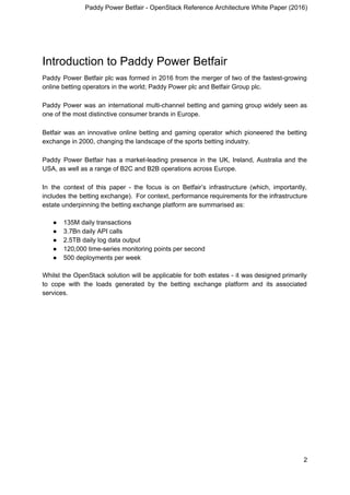 Paddy Power Betfair - OpenStack Reference Architecture White Paper (2016)
Introduction to Paddy Power Betfair
Paddy Power Betfair plc was formed in 2016 from the merger of two of the fastest-growing
online betting operators in the world; Paddy Power plc and Betfair Group plc.
Paddy Power was an international multi-channel betting and gaming group widely seen as
one of the most distinctive consumer brands in Europe.
Betfair was an innovative online betting and gaming operator which pioneered the betting
exchange in 2000, changing the landscape of the sports betting industry.
Paddy Power Betfair has a market-leading presence in the UK, Ireland, Australia and the
USA, as well as a range of B2C and B2B operations across Europe.
In the context of this paper - the focus is on Betfair’s infrastructure (which, importantly,
includes the betting exchange). For context, performance requirements for the infrastructure
estate underpinning the betting exchange platform are summarised as:
● 135M daily transactions
● 3.7Bn daily API calls
● 2.5TB daily log data output
● 120,000 time-series monitoring points per second
● 500 deployments per week
Whilst the OpenStack solution will be applicable for both estates - it was designed primarily
to cope with the loads generated by the betting exchange platform and its associated
services.
2
 