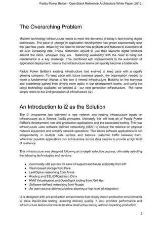 Paddy Power Betfair - OpenStack Reference Architecture White Paper (2016)
The Overarching Problem
Modern technology infrastructure needs to meet the demands of today’s fast-moving digital
businesses. The pace of change in application development has grown exponentially over
the past few years, driven by the need to deliver new products and features to customers at
an ever increasing rate. Those customers expect to use their favourite digital products
around the clock, wherever they are. Balancing availability with the need to carry out
maintenance is a key challenge. This, combined with improvements to the automation of
application deployment, means that infrastructure teams can quickly become a bottleneck.
Paddy Power Betfair’s existing infrastructure had evolved to keep pace with a rapidly
growing company. To keep pace with future business growth, the organisation needed to
make a fundamental change to the way it viewed infrastructure. Building on the learnings
and experience gained from driving more agility in our development teams, and using the
latest technology available, we created i2 ​- our next generation infrastructure. The name
simply refers to the 2nd generation of infrastructure (i2).
An Introduction to i2 as the Solution
The i2 programme has delivered a new network and hosting infrastructure based on
Infrastructure as a Service (IaaS) principles. Ultimately this will host all of Paddy Power
Betfair’s development, test and production applications and the associated tooling. The new
infrastructure uses software ​defined networking (SDN) to reduce the reliance on physical
network equipment and simplify network operations. This allows software applications to run
independently in multiple data centres and balance customer traffic between them.
Wherever possible applications run active-​active across data centres to provide a high level
of resilience.
This infrastructure was designed following an in-depth selection process, ultimately selecting
the following technologies and vendors:
● Commodity x86 servers for ease of support and future scalability from HP
● Flash-based storage from Pure
● Leaf/Spine networking from Arista
● Routing and SSL-Offload from Citrix
● KVM Virtualisation and OpenStack tooling from Red Hat
● Software-defined networking from Nuage
● An open-source delivery pipeline allowing a high level of integration
I2 is designed with pre-production environments that closely match production environments
to allow like-for-like testing, assuring delivery quality. It also provides performance and
infrastructure test environments to allow destructive testing without impacting production.
3
 