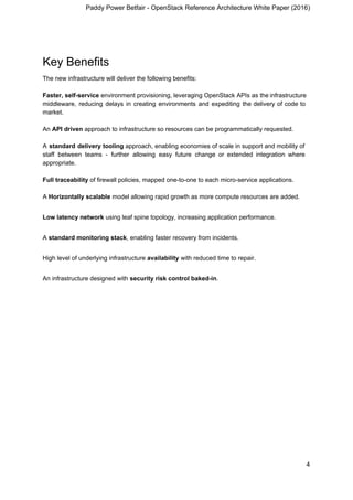 Paddy Power Betfair - OpenStack Reference Architecture White Paper (2016)
Key Benefits
The new infrastructure will deliver the following benefits:
Faster, self-service environment provisioning, leveraging OpenStack APIs as the infrastructure
middleware, reducing delays in creating environments and expediting the delivery of code to
market.
An ​API driven​ approach to infrastructure so resources can be programmatically requested.
A ​standard delivery tooling approach, enabling economies of scale in support and mobility of
staff between teams - further allowing easy future change or extended integration where
appropriate.
Full traceability​ of firewall policies, mapped one-to-one to each micro-service applications.
A ​Horizontally scalable​ model allowing rapid growth as more compute resources are added.
Low latency network​ using leaf spine topology, increasing application performance.
A ​standard monitoring stack​, enabling faster recovery from incidents.
High level of underlying infrastructure ​availability​ with reduced time to repair.
An infrastructure designed with ​security risk control baked-in​.
4
 