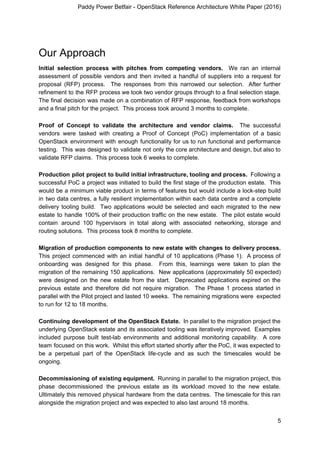 Paddy Power Betfair - OpenStack Reference Architecture White Paper (2016)
Our Approach
Initial selection process with pitches from competing vendors. ​We ran an internal
assessment of possible vendors and then invited a handful of suppliers into a request for
proposal (RFP) process. The responses from this narrowed our selection. After further
refinement to the RFP process we took two vendor groups through to a final selection stage.
The final decision was made on a combination of RFP response, feedback from workshops
and a final pitch for the project. This process took around 3 months to complete.
Proof of Concept to validate the architecture and vendor claims. ​The successful
vendors were tasked with creating a Proof of Concept (PoC) implementation of a basic
OpenStack environment with enough functionality for us to run functional and performance
testing. This was designed to validate not only the core architecture and design, but also to
validate RFP claims. This process took 6 weeks to complete.
Production pilot project to build initial infrastructure, tooling and process. ​Following a
successful PoC a project was initiated to build the first stage of the production estate. This
would be a minimum viable product in terms of features but would include a lock-step build
in two data centres, a fully resilient implementation within each data centre and a complete
delivery tooling build. Two applications would be selected and each migrated to the new
estate to handle 100% of their production traffic on the new estate. The pilot estate would
contain around 100 hypervisors in total along with associated networking, storage and
routing solutions. This process took 8 months to complete.
Migration of production components to new estate with changes to delivery process.
This project commenced with an initial handful of 10 applications (Phase 1). A process of
onboarding was designed for this phase. From this, learnings were taken to plan the
migration of the remaining 150 applications. New applications (approximately 50 expected)
were designed on the new estate from the start. Deprecated applications expired on the
previous estate and therefore did not require migration. The Phase 1 process started in
parallel with the Pilot project and lasted 10 weeks. The remaining migrations were expected
to run for 12 to 18 months.
Continuing development of the OpenStack Estate. In parallel to the migration project the
underlying OpenStack estate and its associated tooling was iteratively improved. Examples
included purpose built test-lab environments and additional monitoring capability. A core
team focused on this work. Whilst this effort started shortly after the PoC, it was expected to
be a perpetual part of the OpenStack life-cycle and as such the timescales would be
ongoing.
Decommissioning of existing equipment. ​Running in parallel to the migration project, this
phase decommissioned the previous estate as its workload moved to the new estate.
Ultimately this removed physical hardware from the data centres. The timescale for this ran
alongside the migration project and was expected to also last around 18 months.
5
 