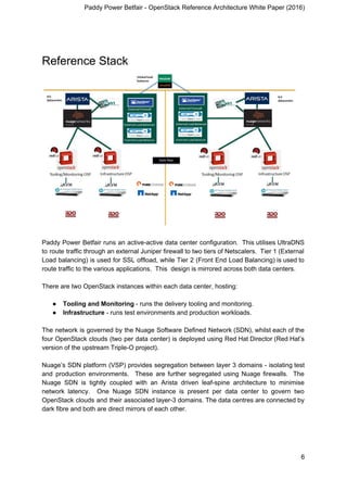 Paddy Power Betfair - OpenStack Reference Architecture White Paper (2016)
Reference Stack
Paddy Power Betfair runs an active-active data center configuration. This utilises UltraDNS
to route traffic through an external Juniper firewall to two tiers of Netscalers. Tier 1 (External
Load balancing) is used for SSL offload, while Tier 2 (Front End Load Balancing) is used to
route traffic to the various applications. This design is mirrored across both data centers.
There are two OpenStack instances within each data center, hosting:
● Tooling and Monitoring​ - runs the delivery tooling and monitoring.
● Infrastructure​ - runs test environments and production workloads.
The network is governed by the Nuage Software Defined Network (SDN), whilst each of the
four OpenStack clouds (two per data center) is deployed using Red Hat Director (Red Hat’s
version of the upstream Triple-O project).
Nuage’s SDN platform (VSP) provides segregation between layer 3 domains - isolating test
and production environments. These are further segregated using Nuage firewalls. The
Nuage SDN is tightly coupled with an Arista driven leaf-spine architecture to minimise
network latency. One Nuage SDN instance is present per data center to govern two
OpenStack clouds and their associated layer-3 domains. The data centres are connected by
dark fibre and both are direct mirrors of each other.
6
 