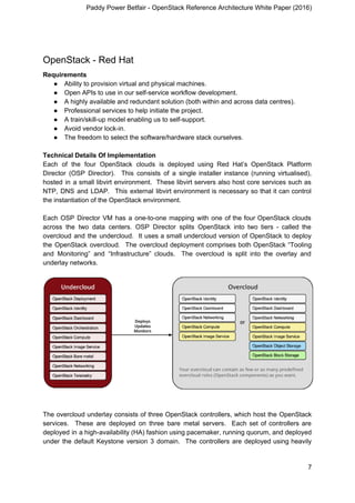 Paddy Power Betfair - OpenStack Reference Architecture White Paper (2016)
OpenStack - Red Hat
Requirements
● Ability to provision virtual and physical machines.
● Open APIs to use in our self-service workflow development.
● A highly available and redundant solution (both within and across data centres).
● Professional services to help initiate the project.
● A train/skill-up model enabling us to self-support.
● Avoid vendor lock-in.
● The freedom to select the software/hardware stack ourselves.
Technical Details Of Implementation
Each of the four OpenStack clouds is deployed using Red Hat’s OpenStack Platform
Director (OSP Director). This consists of a single installer instance (running virtualised),
hosted in a small libvirt environment. These libvirt servers also host core services such as
NTP, DNS and LDAP. This external libvirt environment is necessary so that it can control
the instantiation of the OpenStack environment.
Each OSP Director VM has a one-to-one mapping with one of the four OpenStack clouds
across the two data centers. OSP Director splits OpenStack into two tiers - called the
overcloud and the undercloud. It uses a small undercloud version of OpenStack to deploy
the OpenStack overcloud. The overcloud deployment comprises both OpenStack “Tooling
and Monitoring” and “Infrastructure” clouds. The overcloud is split into the overlay and
underlay networks.
The overcloud underlay consists of three OpenStack controllers, which host the OpenStack
services. These are deployed on three bare metal servers. Each set of controllers are
deployed in a high-availability (HA) fashion using pacemaker, running quorum, and deployed
under the default Keystone version 3 domain. The controllers are deployed using heavily
7
 