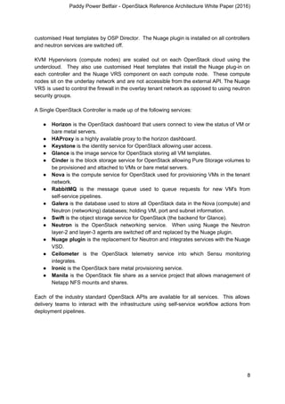 Paddy Power Betfair - OpenStack Reference Architecture White Paper (2016)
customised Heat templates by OSP Director. The Nuage plugin is installed on all controllers
and neutron services are switched off.
KVM Hypervisors (compute nodes) are scaled out on each OpenStack cloud using the
undercloud. They also use customised Heat templates that install the Nuage plug-in on
each controller and the Nuage VRS component on each compute node. These compute
nodes sit on the underlay network and are not accessible from the external API. The Nuage
VRS is used to control the firewall in the overlay tenant network as opposed to using neutron
security groups.
A Single OpenStack Controller is made up of the following services:
● Horizon is the OpenStack dashboard that users connect to view the status of VM or
bare metal servers.
● HAProxy​ is a highly available proxy to the horizon dashboard.
● Keystone​ is the identity service for OpenStack allowing user access.
● Glance​ is the image service for OpenStack storing all VM templates.
● Cinder is the block storage service for OpenStack allowing Pure Storage volumes to
be provisioned and attached to VMs or bare metal servers.
● Nova is the compute service for OpenStack used for provisioning VMs in the tenant
network.
● RabbitMQ is the message queue used to queue requests for new VM's from
self-service pipelines.
● Galera is the database used to store all OpenStack data in the Nova (compute) and
Neutron (networking) databases; holding VM, port and subnet information.
● Swift ​is the object storage service for OpenStack (the backend for Glance).
● Neutron is the OpenStack networking service. When using Nuage the Neutron
layer-2 and layer-3 agents are switched off and replaced by the Nuage plugin.
● Nuage plugin is the replacement for Neutron and integrates services with the Nuage
VSD.
● Ceilometer is the OpenStack telemetry service into which Sensu monitoring
integrates.
● Ironic​ is the OpenStack bare metal provisioning service.
● Manila is the OpenStack file share as a service project that allows management of
Netapp NFS mounts and shares.
Each of the industry standard OpenStack APIs are available for all services. This allows
delivery teams to interact with the infrastructure using self-service workflow actions from
deployment pipelines.
8
 