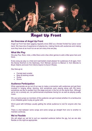 Angel Up Front
An Overview of Angel Up Front
Angel Up Front has been gigging regularly since 2002 as a female fronted four piece cover
band. We have lots of experience of playing live, making friends with audiences and making
sure they have at as much fun as we can every time we play.
What We Play
We play Pop, Rock, Indie, a little Disco and a few other genres to add a little spice here and
there.
Every song we play is a tried and road-tested crowd pleaser for audiences of all ages, from
the Dandy Warhol’s to the Darkness, from Michael Jackson to Maroon 5, from Blondie to
Bryan Adams and even from Gloria Gaynor to Guns’n’Roses.
Our line-up is:
 Female lead vocalist
 Bass & backing vocals
 Guitar
 Drums
Audience Participation
When appropriate we go out of our way to make a connection with audiences and get them
involved in singing along, dancing, and sometimes even playing along with the band;
sometimes we like to escape from the stage and join in the fun on the dance floor. Although
we’re not a comedy act, our performances emphasise having fun as well as playing quality
music.
We use some props so members of the audience can get involved whether it’s a tambourine
or an inflatable guitar to play air guitar with.
We’re good with birthdays usually getting the whole audience to root for anyone who has
one.
There is chat between some songs and some songs go straight from one to another to
maintain continuity.
We’re Flexible
We will adapt our set list to suit our expected audience before the gig, but we are also
flexible on the night as appropriate.
 
