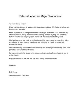 Referral letter for Maja Cancarevic
To whom it may concern
I have had the pleasure of working with Maja since she joined SAI Global as a Business
Development Manager.
I have found her to be willing to extend her knowledge in all of the GFSI standards by
attending classes, taking the exams and in wanting to know anything and everything
that will help her provide prospective clients with the assistance that they need.
She has been on a fast track, which has involved her reaching out to me and my fellow
consultants, to learn from our knowledge and to involve us in calls or emails with
prospective clients.
She has been very successful in both increasing her knowledge in a relatively short time
period but has turned this into sales
I enjoy working with her as she is the consummate professional never happy to just sit
on her hands.
Happy she works for SAI and that she is out selling what I can deliver.
Sincerely,
Bob Strong
Senior Consultant SAI Global
 