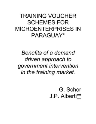 TRAINING VOUCHER
SCHEMES FOR
MICROENTERPRISES IN
PARAGUAY*
Benefits of a demand
driven approach to
government intervention
in the training market.
G. Schor
J.P. Alberti**
 