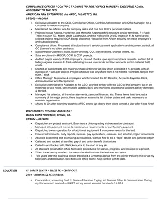 COMPLIANCE OFFICER / CONTRACT ADMINISTRATOR / OFFICE MANGER / EXECUTIVE ADMIN.
ASSISTANT TO THE CEO
AMERICAN PAN ENTERPRISE dba APEC; PALMETTO, GA.
03/2009 – 01/2010
 Executive Assistant to the CEO, Compliance Officer, Contract Administrator, and Office Manager, for a
Concrete form work company.
 Maintained two offices; one for company tasks and one fore CEO’s personal matters.
 Projects include Atlanta, Huntsville, and Memphis Airport parking structure and/or terminals, F1 Race
Track in Austin TX., Miami-Dade Courthouse, and the high profile DPAC project in FL to name a few.
(Airport projects required SIDA Badge clearance / issuance from Airport security for onsite employee’s
and subcontractors).
 Compliance officer; Processed all subcontractor / vendor payment applications and document control, all
GC License’s and client contracts.
 Subcontractor License’s; state, county and city, COI, plan revisions, change orders, etc.
 Subs enrollment in ROCIP, OCIP, & CCIP projects.
 Audited payroll weekly of 500 employee’s., issued checks upon approved check requests, audited bill of
ladings against invoices to track estimating issues, over/under contract amounts and/or material theft
onsite.
 Drafted all subcontracts and major purchase orders for all jobs which averaged 8 +/- projects with an
average of 7 subs per project. Project schedule was anywhere from 8-18 months / contracts ranged from
900K - 10M.
 Office Manager; Supervise 4 employees’ which included the HR Director, Accounts Payables Clerk,
Admin Assistant and Receptionist.
 Executive Administrative Assistant to the CEO; Worked directly with the CEO of the company, sat in on
meetings to take notes, sent multiple updates daily, and monitored all personal account activity domestic
& abroad.
 Managed his calendar, all travel arraignments, personal finances, etc. These items listed are just a
summary of the major points, there is quite an extensive list of other duties and tasks necessary to
maintain organization.
 Moved to GA after economy crashed, APEC ended up closing their doors almost a year after I was hired.
DISPATCHER / PROJECT ASSISTANT
BASIN CONSTRUCTION, CHINO, CA.
02/2004 – 02//2009
 Dispatcher and project assistant, Basin was a Union grading and excavation contractor.
 Managed all equipment moves & maintenance requirements for our fleet of equipment.
 Dispatched owner operators for all additional equipment & manpower needs for the field.
 Entered all timecards, daily reports, invoices, pay applications, releases, and all other project documents.
 Assisted accounting and estimating as requested, learned how to do a “Topo” takeoff and general ledger.
 Collected and tracked all certified payroll and union benefit distributions
 Called in and tracked all USA tickets prior to the start of any job.
 All standard construction office forms and procedures for startup, progress, and closeout of a project.
 When the economy crashed, the owner decided to close the business and retire.
 Two years after the business closed I received a Christmas Bonus from the owner thanking me for all my
hard work and dedication, best boss and office team I have worked with to date.
EDUCATION ATI CAREER CENTER – EULESS TX. – CERTIFICATE
2001 – BUSINESS & ACCOUNTING
 Courses taken; Accounting I and II, Business Education, Typing, and Business Ethics & Communication. During
my first semester I received a 4.0 GPA and my second semester I received a 3.6 GPA
 
