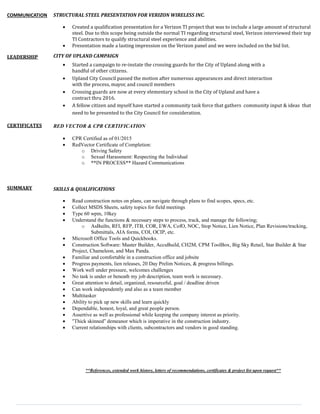 COMMUNICATION
LEADERSHIP
CERTIFICATES
SUMMARY
STRUCTURAL STEEL PRESENTATION FOR VERIZON WIRELESS INC.
 Created a qualification presentation for a Verizon TI project that was to include a large amount of structural
steel. Due to this scope being outside the normal TI regarding structural steel, Verizon interviewed their top
TI Contractors to qualify structural steel experience and abilities.
 Presentation made a lasting impression on the Verizon panel and we were included on the bid list.
CITY OF UPLAND CAMPAIGN
 Started a campaign to re-instate the crossing guards for the City of Upland along with a
handful of other citizens.
 Upland City Council passed the motion after numerous appearances and direct interaction
with the process, mayor, and council members
 Crossing guards are now at every elementary school in the City of Upland and have a
contract thru 2016.
 A fellow citizen and myself have started a community task force that gathers community input & ideas that
need to be presented to the City Council for consideration.
RED VECTOR & CPR CERTIFICATION
 CPR Certified as of 01/2015
 RedVector Certificate of Completion:
o Driving Safety
o Sexual Harassment: Respecting the Individual
o **IN PROCESS** Hazard Communications
SKILLS & QUALIFICATIONS
 Read construction notes on plans, can navigate through plans to find scopes, specs, etc.
 Collect MSDS Sheets, safety topics for field meetings
 Type 60 wpm, 10key
 Understand the functions & necessary steps to process, track, and manage the following;
o AsBuilts, RFI, RFP, ITB, COR, EWA, CofO, NOC, Stop Notice, Lien Notice, Plan Revisions/tracking,
Submittals, AIA forms, COI, OCIP, etc.
 Microsoft Office Tools and Quickbooks.
 Construction Software: Master Builder, AccuBuild, CH2M, CPM ToolBox, Big Sky Retail, Star Builder & Star
Project, Chameleon, and Max Panda.
 Familiar and comfortable in a construction office and jobsite
 Progress payments, lien releases, 20 Day Prelim Notices, & progress billings.
 Work well under pressure, welcomes challenges
 No task is under or beneath my job description, team work is necessary.
 Great attention to detail, organized, resourceful, goal / deadline driven
 Can work independently and also as a team member
 Multitasker
 Ability to pick up new skills and learn quickly
 Dependable, honest, loyal, and great people person.
 Assertive as well as professional while keeping the company interest as priority.
 “Thick skinned” demeanor which is imperative in the construction industry.
 Current relationships with clients, subcontractors and vendors in good standing.
**References, extended work history, letters of recommendations, certificates & project list upon request**
 