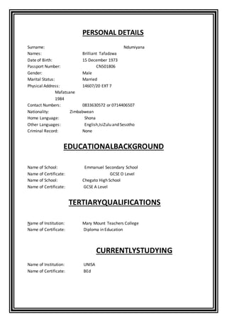 PERSONAL DETAILS
Surname: Ndumiyana
Names: Brilliant Tafadzwa
Date of Birth: 15 December 1973
Passport Number: CN501806
Gender: Male
Marital Status: Married
Physical Address: 14607/20 EXT 7
Mafatsane
1984
Contact Numbers: 0833630572 or 0714406507
Nationality: Zimbabwean
Home Language: Shona
Other Languages: English,IsiZulu and Sesotho
Criminal Record: None
EDUCATIONALBACKGROUND
Name of School: Emmanuel Secondary School
Name of Certificate: GCSE O Level
Name of School: Chegato High School
Name of Certificate: GCSE A Level
TERTIARYQUALIFICATIONS
Name of Institution: Mary Mount Teachers College
Name of Certificate: Diploma in Education
CURRENTLYSTUDYING
Name of Institution: UNISA
Name of Certificate: BEd
 