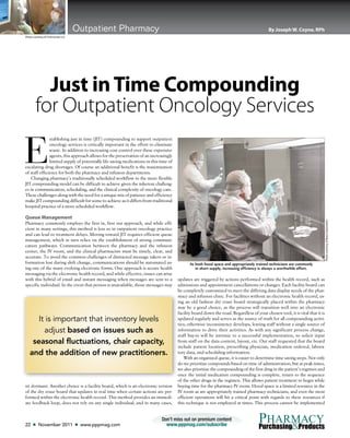 22 ■ November 2011 ■ www.pppmag.com
Don’t miss out on premium content
www.pppmag.com/subscribe
PHARMACY
&Purchasing Products
Outpatient Pharmacy By Joseph W. Coyne, RPh
E
stablishing just in time (JIT) compounding to support outpatient
oncology services is critically important in the effort to eliminate
waste. In addition to increasing cost control over these expensive
agents, this approach allows for the preservation of an increasingly
limited supply of potentially life saving medications in this time of
escalating drug shortages. Of course an additional benefit is the maximization
of staff efficiency for both the pharmacy and infusion departments.
Changing pharmacy’s traditionally scheduled workflow to the more flexible
JIT compounding model can be difficult to achieve given the inherent challeng-
es in communication, scheduling, and the clinical complexity of oncology care.
These challenges along with the need for a unique mix of patience and efficiency
make JIT compounding difficult for some to achieve as it differs from traditional
hospital practice of a more scheduled workflow.
Queue Management
Pharmacy commonly employs the first in, first out approach, and while effi-
cient in many settings, this method is less so in outpatient oncology practice
and can lead to treatment delays. Moving toward JIT requires efficient queue
management, which in turn relies on the establishment of strong communi-
cation pathways. Communication between the pharmacy and the infusion
center, the IV room, and the clinical pharmacists must be timely, clear, and
accurate. To avoid the common challenges of distracted message takers or in-
formation lost during shift change, communications should be automated us-
ing one of the many evolving electronic forms. One approach is secure health
messaging via the electronic health record, and while effective, issues can arise
with this hybrid of email and instant messaging when messages are sent to a
specific individual. In the event that person is unavailable, those messages may
sit dormant. Another choice is a facility board, which is an electronic version
of the dry erase board that updates in real time when certain actions are per-
formed within the electronic health record. This method provides an immedi-
ate feedback loop, does not rely on any single individual, and in many cases,
Just inTime Compounding
for Outpatient Oncology Services
updates are triggered by actions performed within the health record, such as
admissions and appointment cancellations or changes. Each facility board can
be completely customized to meet the differing data display needs of the phar-
macy and infusion clinic. For facilities without an electronic health record, us-
ing an old fashion dry erase board strategically placed within the pharmacy
may be a good choice, as the process will transition well into an electronic
facility board down the road. Regardless of your chosen tool, it is vital that it is
updated regularly and serves as the source of truth for all compounding activi-
ties; otherwise inconsistency develops, leaving staff without a single source of
information to drive their activities. As with any significant process change,
staff buy-in will be intrinsic to a successful implementation, so solicit input
from staff on the data content, layout, etc. Our staff requested that the board
include patient location, prescribing physician, medication ordered, labora-
tory data, and scheduling information.
With an organized queue, it is easier to determine time saving steps. Not only
do we prioritize compounds based on time of administration, but at peak times,
we also prioritize the compounding of the first drug in the patient’s regimen and
once the initial medication compounding is complete, return to the sequence
of the other drugs in the regimen. This allows patient treatment to begin while
buying time for the pharmacy IV room. Hood space is a limited resource in the
IV room as are appropriately trained pharmacy technicians, and even the most
efficient operations will hit a critical point with regards to these resources if
this technique is not employed at times. This process cannot be implemented
Photo courtesy of Chemocato LLC
It is important that inventory levels
adjust based on issues such as
seasonal fluctuations, chair capacity,
and the addition of new practitioners.
As both hood space and appropriately trained technicians are commonly
in short supply, increasing efficiency is always a worthwhile effort.
PhotocourtesyofBaxaCorporation
 