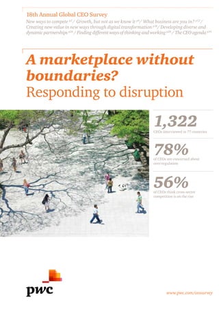 www.pwc.com/ceosurvey
A marketplace without
boundaries?
Responding to disruption
18th Annual Global CEO Survey
New ways to compete p2
/ Growth, but not as we know it p6
/ What business are you in? p12
/
Creating new value in new ways through digital transformation p18
/ Developing diverse and
dynamic partnerships p24
/ Finding different ways of thinking and working p28
/ The CEO agenda p34
1,322CEOs interviewed in 77 countries
78%of CEOs are concerned about
over-regulation
56%of CEOs think cross-sector
competition is on the rise
 