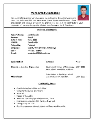 Muhammad Usman Jamil
I am looking for practical work to expand my abilities in a dynamic environment.
I can contribute my skills and experience to the further development of the
organization and achieve growth in my professional career. I will contribute to your
organization’s success through the efficient use of my expertise & Experience.
Personal Information
Father’s Name: Jamil Hussain
Address: Riyadh
Date of Birth: 31-12-1990
IQAMA: Transferable
Nationality: Pakistani
Languages: English, Urdu (Arabic Satisfactory)
Cell # +966-582 098 054
E-mail: usmanjamil586@gmail.com
Qualification Institute Year
Diploma of Associate Engineering
Matriculation
Government College of Technology
Rasul, Mandi Bahauddin, Pakistan.
Government Sir Syed High School.
Mandi Bahauddin, Pakistan.
2007-2010
2006-2007
EXPERTISE / SKILLS
 Qualified Certificate Microsoft Office.
 Computer Hardware & Software.
 AutoCAD.
 Inpage Urdu/Arabic
 Hands on Operating Systems (Windows, Linux)
 Strong communication skills (Written & Verbal).
 Strong Analytical skills.
 Good Interpersonal, Organizational and Team working skills.
 