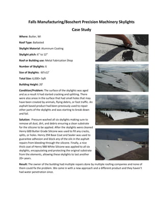 Falls Manufacturing/Boschert Precision Machinery Skylights
Case Study
Where: Butler, WI
Roof Type: Ballasted
Skylight Material: Aluminum Coating
Skylight pitch: 6” to 12”
Roof or Building use: Metal Fabrication Shop
Number of Skylights: 6
Size of Skylights: 60’x12’
Total Size: 6,000+ Sqft
Building Height: 20’
Condition/Problem: The surface of the skylights was aged
and as a result it had started cracking and splitting. There
were also areas in the surface that had small holes that may
have been created by animals, flying debris, or foot traffic. An
asphalt based product had been previously used to repair
other parts of the skylights and was starting to break down
and fail.
Solution: Pressure washed all six skylights making sure to
remove all dust, dirt, and debris ensuring a clean substrate
for the silicone to be applied. After the skylights were cleaned
Henry 600 Butter Grade Silicone was used to fill any cracks,
splits, or holes. Henry 294 Base Coat and Sealer was used to
guarantee adhesion and block any of the oils in the asphalt
repairs from bleeding through the silicone. Finally, a nice
thick coat of Henry 988 White Silicone was applied to all six
skylights, encapsulating and protecting the original substrate
from the elements, allowing these skylights to last another
20+ years.
Result: The owner of the building had multiple repairs done by multiple roofing companies and none of
them could fix the problem. We came in with a new approach and a different product and they haven’t
had water penetration since.
 