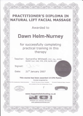 PRACTITIOII ER'S DIPLOI"IA Iil
NATURAL LIFT FACIAL MASSAGE
Awarded to
Dawn Helm-Nurney
for successfully completing
practical training in this
therapy
Teacher: Samantha Whitwell, rrgf,, sip., MCMA
MGPBT CETt. IHM, TFM, EFM, NLFM. HEC
This courfe lrae besn award*d 13 CPD Pointc
Conrrc* rctogni*ed byt
Ct{A (Conrprtt }.ntary ttt.dltrl Asssciatio*} The GftT {Thc €uitd of Hs,irtk ThffrFrtr} ThG €rild e{ Profe$$ionrt 6.$.rr? Tti€api$tr
:
L
il,
ri:.Jr
i;i
::;{ }
.firf j
Hi:lliu,'
are & mBmbtr sf the UX'$ Farliarnentsry 6l.atlp
,,a@BS&>x ,t.'-*,r- ('Il  -{i -" I
'l+f#*ur:95;i
'"-:g1qj!19g)'z
rruyw. hfi ppyhol istichealing,co. u k
 