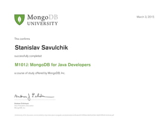 Andrew Erlichson
Vice President, Education
MongoDB, Inc.
This conﬁrms
successfully completed
a course of study offered by MongoDB, Inc.
March 3, 2015
Stanislav Savulchik
M101J: MongoDB for Java Developers
Authenticity of this document can be verified at http://education.mongodb.com/downloads/certificates/8724956ee248446c82fee148a855995d/Certificate.pdf
 