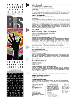 ppppp
Multiple Award Winning Senior Designer / Art Director :
Designed and art directed magazines, tabloids and promotional products (sometimes
simultaneously) that effectively generated revenue through brand growth, expansion
and dominance of the target audience. Problem-solver with an array of creative
skills and eye-catching design, flourished under fluctuating time and budgetary
constraints. Coordinated photo shoots, secured freelance photographers, illustrators,
models and production support, from concept to completion. Worked with printers
and production houses to ensure quality execution. Cool under pressure.
GREENSPUN MEDIA GROUP / NICHE MEDIA
IN BUSINESS LAS VEGAS • SPECIAL PUBLICATIONS
SENIOR DESIGNER / ART DIRECTOR
Henderson, Nevada
2005-2010
Assistant Art Director / Designer :
Designed local and national client’s diversity advertising, print, collateral, direct
mail, web site design as well as TV spots from conception to completion. Serviced
Pitney Bowes, SEASAC, Nashville Electric, Comcast, TV One, Tennessee Lottery.
IBIS COMMUNICATIONS
ASSISTANT ART DIRECTOR / DESIGNER
Nashville,Tennessee
2003-2004
Award Winning Special Sections Advertising Designer:
Designed ads, special sections and inserts for corporate, retail and institutional
clients. Fast-paced, high volume atmosphere that required quick thinking and well
developed marketing, copy writing and design skills. Winner of TPASpecial Section
of the Year 2002 and 2003.
GANNETT PUBLICATIONS
THE TENNESSEAN
ADVERTISING DESIGNER
Nashville,Tennessee
2000-2003
Corporate Advertising Designer:
Designed advertising and promotional collateral for Gibson and Epiphone brands.
Responsible for signage and collateral at conventions and sponsored public events
nationwide.
GIBSON MUSICAL INSTRUMENTS
CORPORATE ADVERTISING DESIGNER
Nashville,Tennessee
2000
Software: Adobe Creative
Suite, In Design, Photoshop,
Illustrator, Quark, Pagemaker,
Corel Draw, Lumena Design
Station, Flash
FREELANCE CLIENTS
• ESPN
• Illinois Bell/ Ameritech
• Luster Products
• Jim Beam
• PBS/Las Vegas
• Sally Beauty Supply
• Summit Laboratories
• White-Richards & Associates
• WGN
Education:
Luther South High
Columbia College B.A.
• Communication Design
• Television Production
2011-Presently
THE WINDY CITY WORD NEWSPAPER
MANAGING ART DIRECTOR/ADVERTISING DESIGNER
Chicago, Illinois
URBAN MYTH APPAREL
LEAD CLOTHING DESIGNER/ PROMOTIONS MANAGER
Chicago, Illinois
Designed clothing and accessories for this small but up and coming urban apparel
company. Also responsible for designing hip, cutting edge promotional and marketing
collateral. Taking concept designs into product development, determining materials,
equipment and securing vendors to produce the finished garment that matched
specifications. Using cutting edge Direct To Garment and dye sublimation technology,
inventing ways to monetize and maximize the capabilities of the machine and my
knowledge of print production, package design, marketing, advertising with the
nuances of fashion design and garment production.
AwardsEDUCATION/SKILLS
Tennessee Press
Association Awards
2001 (1), 2003 (2)
Nevada Press
Association Awards
2006, 2008
Responsibilities include layout and design of this weekly publication with a readership
of 70,000. Handle traffic, timelines and deadlines with various content vendors.
Design advertisng and promotional materials for this small but vibrant publisher.
SAB
B R A D L E Y
A L E X A N D E R
S A M U E L S
3 1 2 - 9 1 2 - 3 5 9 0
imhotep527@yahoo.com
C H I C A G O
N A S H V I L L E
L A S V E G A S
D E V E L O P I N G • A
MUTUALLY • BENEFICIAL
RELATIONSHIP•THAT
P U R S U E S
E X C E L L E N C E
I N • C R E A T I V E
E X E C U T I O N • A N D
P R O V O C A T I V E
D E S I G N
ON-LINE PORTFOLIO
https://www.bleidu.com/Samuels/portfolio/5405/
C A R E E R O B J E C T I V E :
 
