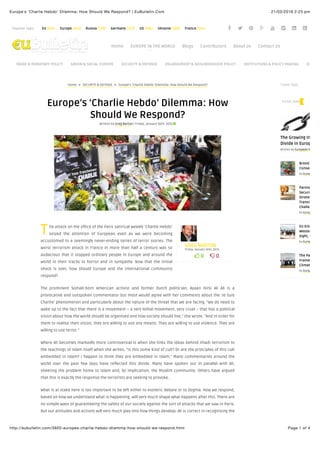 21/03/2016 2:23 pmEurope’s ‘Charlie Hebdo’ Dilemma: How Should We Respond? | EuBulletin.Com
Page 1 of 4http://eubulletin.com/3920-europes-charlie-hebdo-dilemma-how-should-we-respond.html
Popular tags: EU (615) Europe (442) Russia (219) Germany (212) US (184) Ukraine (180) France (154) ! " # + % & ' (
T
) 0 * 0
GREG BARTON
Friday, January 16th, 2015
Home ∠ SECURITY & DEFENSE ∠ Europe’s ‘Charlie Hebdo’ Dilemma: How Should We Respond?
Europe’s ‘Charlie Hebdo’ Dilemma: How
Should We Respond?
Written by Greg Barton | Friday, January 16th, 2015 ,
he attack on the office of the Paris satirical weekly ‘Charlie Hebdo’
seized the attention of European even as we were becoming
accustomed to a seemingly never-ending series of terror stories. The
worst terrorism attack in France in more than half a century was so
audacious that it stopped ordinary people in Europe and around the
world in their tracks in horror and in sympathy. Now that the initial
shock is over, how should Europe and the international community
respond?
The prominent Somali-born American activist and former Dutch politician, Ayaan Hirsi Ali Ali is a
provocative and outspoken commentator but most would agree with her comments about the ‘Je Suis
Charlie’ phenomenon and particularly about the nature of the threat that we are facing. “We do need to
wake up to the fact that there is a movement – a very lethal movement, very cruel – that has a political
vision about how the world should be organised and how society should live,” she wrote. “And in order for
them to realise their vision, they are willing to use any means. They are willing to use violence. They are
willing to use terror.”
Where Ali becomes markedly more controversial is when she links the ideas behind Jihadi terrorism to
the teachings of Islam itself when she writes, “Is this some kind of cult? Or are the principles of this cult
embedded in Islam? I happen to think they are embedded in Islam.” Many commentaries around the
world over the past few days have reflected this divide. Many have spoken out in parallel with Ali,
sheeting the problem home to Islam and, by implication, the Muslim community. Others have argued
that this is exactly the response the terrorists are seeking to provoke.
What is at stake here is too important to be left either to esoteric debate or to dogma. How we respond,
based on how we understand what is happening, will very much shape what happens after this. There are
no simple ways of guaranteeing the safety of our society against the sort of attacks that we saw in Paris.
But our attitudes and actions will very much play into how things develop. Ali is correct in recognising the
Home EUROPE IN THE WORLD Blogs Contributors About us Contact Us
TRADE & MONETARY POLICY GREEN & SOCIAL EUROPE SECURITY & DEFENSE ENLARGEMENT & NEIGHBORHOOD POLICY INSTITUTIONS & POLICY-MAKING ECONOM
THINK TANK
The Growing Interge
Divide in Europe
Written by European Values
Brexit: Strate
Consequence
by European Val
Partnering fo
Security: The
Strategic Par
Transnationa
Challenges
by European Val
EU Enlargem
Western Balk
Sight, Out of
by European Val
The Paris Agr
Framework f
Climate Actio
by European Val
THINK-TANK
 