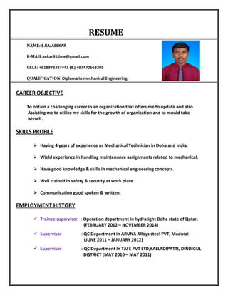 RESUME
NAME: S.RAJASEKAR
E-MAIL:sekar91dme@gmail.com
CELL: +918973387442 (&) +97470663205
QUALIFICATION: Diploma in mechanical Engineering.
CAREER OBJECTIVE
To obtain a challenging career in an organization that offers me to update and also
Assisting me to utilize my skills for the growth of organization and to mould take
Myself.
SKILLS PROFILE
Having 4 years of experience as Mechanical Technician in Doha and India.
Wield experience in handling maintenance assignments related to mechanical.
Have good knowledge & skills in mechanical engineering concepts.
Well trained in safety & security at work place.
Communication good spoken & written.
EMPLOYMENT HISTORY
Trainee supervisor : Operation department in hydratight Doha state of Qatar,
(FEBRUARY 2012 – NOVEMBER 2014)
Supervisor : QC Department in ARUNA Alloys steel PVT, Madurai
(JUNE 2011 – JANUARY 2012)
Supervisor : QC Department In TAFE PVT LTD,KALLADIPATTI, DINDIGUL
DISTRICT (MAY 2010 – MAY 2011)
 
