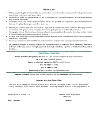 Nature of Job
 Meticulously handling6 distributorsand 15 sales team members and involved in the inventory control,trackingretailer as well
as distributor performance in the Eastern Region
 Responsiblefor market and customer analysis as well as price supporting& sharingthe Competitors activity,Market Feedback
with our higher Management.
 Creating the annual sales forecasts by estimating total vehicle sales, growth & new scope of extra Business and opportunity
Coverage through Van Camping in remote & un-touch area.
 Attending to customer complaints, ensuring that a high level of customer satisfaction is obtained. Managing customer
requirements and targeting future business opportunities through the preparation of effective business plans.
 Managingthe End-user (Mechanic) to usethe Genuine Spear & also educated them & accounted them about our New Product
& Technical support which was recommended by Company .
 We also guide our Valuablecustomer for value for the money & provide quality Productthrough our Distributor’s Secondary
retailer Chain Management.
 Evaluating customer requirements and defining product variations or new products according to cost / turnover ratio.
 We use to Supervising the Re-borering work-shop and accomplice feedback of our Product. Insure & Motivating the re-borer
technician and arrange sessions Training Programmed etc through our technical expertise on time to time in New product
launching . .
EDUCATIONAL CREDENTIALS
Masters in Territory Management; 2011 from Adv. Label Sales Training through Mercuri International
BE, ET & T; 2008 from AMIMI, Chennai
Diploma in Automobile Engineering; 1991 from AMIMI, Chennai
Class XII; 1986 from AHSEC
Class X; 1984 from SEBA
Technical Skills MS Office, Windows and Internet Applications
Language Proficiency: English, Hindi, Assamese, Bengali & Marwari; References: Available on Request.
Coverage Area Enter Eastern Zone
Town wise : Assam, Meghalaya , Nagaland ,Mizoram ,Tripura ,Manipur , Kolkata (WB) , Cuttack , Rourkela Bhubaneswar
(Orissa) ,Jamshedpur , Ranchi , Dhanbad , Patna , Rokshawal , Hazari Bag, Ramgarh , Bilaspur ,Raipur,Durge & Vhellai etc., )
Present Salary Rs: 9.74 Lacs P.A. Expected Salary: As per Norms.
( Negotiable )
Place: Guwahati. Signature.
 