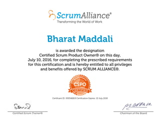Bharat Maddali
is awarded the designation
Certified Scrum Product Owner® on this day,
July 10, 2016, for completing the prescribed requirements
for this certification and is hereby entitled to all privileges
and benefits offered by SCRUM ALLIANCE®.
Certificant ID: 000546819 Certification Expires: 10 July 2018
Certified Scrum Trainer® Chairman of the Board
 