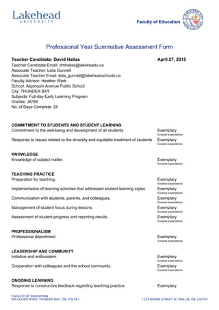 Faculty of Education
Professional Year Summative Assessment Form
Teacher Candidate: David Hallas April 27, 2015
Teacher Candidate Email: dmhallas@lakeheadu.ca
Associate Teacher: Leila Gunnell
Associate Teacher Email: leila_gunnell@lakeheadschools.ca
Faculty Advisor: Heather Wark
School: Algonquin Avenue Public School
City: THUNDER BAY
Subjects: Full-day Early Learning Program
Grades: JK/SK
No. of Days Complete: 25
COMMITMENT TO STUDENTS AND STUDENT LEARNING
Commitment to the well-being and development of all students Exemplary
Exceeds expectations
Response to issues related to the diversity and equitable treatment of students Exemplary
Exceeds expectations
KNOWLEDGE
Knowledge of subject matter. Exemplary
Exceeds expectations
TEACHING PRACTICE
Preparation for teaching. Exemplary
Exceeds expectations
Implementation of learning activities that addressed student learning styles. Exemplary
Exceeds expectations
Communication with students, parents, and colleagues. Exemplary
Exceeds expectations
Management of student focus during lessons. Exemplary
Exceeds expectations
Assessment of student progress and reporting results. Exemplary
Exceeds expectations
PROFESSIONALISM
Professional deportment Exemplary
Exceeds expectations
LEADERSHIP AND COMMUNITY
Initiative and enthusiasm. Exemplary
Exceeds expectations
Cooperation with colleagues and the school community. Exemplary
Exceeds expectations
ONGOING LEARNING
Response to constructive feedback regarding teaching practice. Exemplary
FACULTY OF EDUCATION
955 OLIVER ROAD, THUNDER BAY, ON, P7B 5E1 1 COLBORNE STREET W, ORILLIA, ON, L3V7X5
 