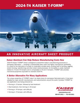 2024-T4 KAISER T-FORM®
Kaiser Aluminum Can Help Reduce Manufacturing Costs Now
A Better Alternative For Many Applications
AN INNOVATIVE AIRCRAFT SHEET PRODUCT
2024-T4 Kaiser T-FORM®
sheet is designed to streamline today’s manufacturing processes in
aerospace fabrication — resulting in substantially lower costs and higher manufacturer profitability.
It is ideal for the fabrication of simple to moderately complex parts, lending itself to bending, joggling,
stretch forming, hydroforming and other sheet metal processes. Its formability is vastly improved
relative to -T3 and -T4 tempers and is comparable to -W and -O tempers. T-FORM®
also provides
mechanical properties equivalent to standard 2024-T4.
The unique properties of T-FORM®
make it an ideal choice for aerospace fabricated parts. It has been
adopted by major aircraft manufacturers and subcontractors around the world. Consider T-FORM®
for
any application now being produced by:
• Forming in -O temper, followed by heat treatment
• Heat treatment, then forming in -W temper
• Forming in -T4 temper, with difﬁculty
• Forming in -T3 temper, with difﬁculty kaiseraluminum.com
800-873-2011 • 731-423-2811
 