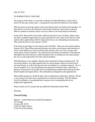 June 28, 2016
TO WHOM IT MAY CONCERN:
The purpose of this letter is to provide a reference for Matt Mickelson, whom I have
known for the past sixteen years. I am pleased to provide this reference on his behalf.
Matt served as an associate pastor at the local church where my family and I attended. At
that church, I served as the chairman of the board of deacons, and I always looked to
Matt as a partner in ministry and in service to others in our local church community.
In late 2015, Matt and his wife made a difficult decision to move to Boise, Idaho where
she had a wonderful opportunity to accept a promotion in her career and where he could
explore other opportunities after his long tenure here as an outstanding associate pastor.
They made the move in the summer of 2016.
It has been my privilege to work side-by-side with Matt. When our senior pastor died in
January 2016, Pastor Matt essentially became our interim senior pastor and consulted in
such a value-added way with me and the other deacons who were now serving as the
senior pastor search committee. He continuously provided wise guidance to the deacons
throughout the search process, which ultimately led to us finding our next senior pastor.
He was so well-respected by all of the church members.
Matt Mickelson is very capable, talented, and committed to doing everything well. He
was always held in very high regard by the two senior pastors whom he served with at
our local church, as well as the deacons who served there in a volunteer capacity. He is a
man of integrity, he is very disciplined and organized in all that he does, and he has a
genuine caring concern for people and in accomplishing multiple tasks and projects that
benefit people and organizations. He continually encouraged me and supported me.
Matt exhibits passion in all that he does with an enthusiastic and positive attitude. He has
a very strong work ethic and a commitment to continuous learning. With the highest
level of confidence, I recommend him to anyone who is considering him for an
employment opportunity.
Please contact me if I can provide any additional information about Matt.
Sincerely,
David Dietz
Director – Labor Relations & Talent Development
US Ecology
Livonia, MI 48152
(734) 521-8086 (office)
(734) 576-0120 (mobile)
 