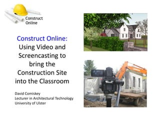 Construct Online: Using Video and Screencasting to bring the Construction Site into the Classroom David Comiskey Lecturer in Architectural Technology University of Ulster 