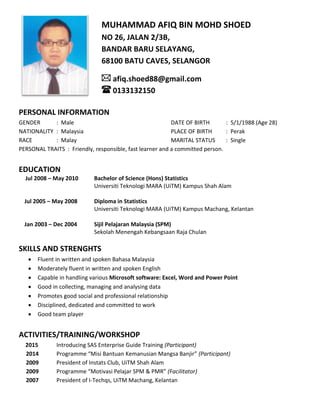 PERSONAL INFORMATION
GENDER : Male DATE OF BIRTH : 5/1/1988 (Age 28)
NATIONALITY : Malaysia PLACE OF BIRTH : Perak
RACE : Malay MARITAL STATUS : Single
PERSONAL TRAITS : Friendly, responsible, fast learner and a committed person.
EDUCATION
Jul 2008 – May 2010 Bachelor of Science (Hons) Statistics
Universiti Teknologi MARA (UiTM) Kampus Shah Alam
Jul 2005 – May 2008 Diploma in Statistics
Universiti Teknologi MARA (UiTM) Kampus Machang, Kelantan
Jan 2003 – Dec 2004 Sijil Pelajaran Malaysia (SPM)
Sekolah Menengah Kebangsaan Raja Chulan
SKILLS AND STRENGHTS
 Fluent in written and spoken Bahasa Malaysia
 Moderately fluent in written and spoken English
 Capable in handling various Microsoft software: Excel, Word and Power Point
 Good in collecting, managing and analysing data
 Promotes good social and professional relationship
 Disciplined, dedicated and committed to work
 Good team player
ACTIVITIES/TRAINING/WORKSHOP
2015 Introducing SAS Enterprise Guide Training (Participant)
2014 Programme “Misi Bantuan Kemanusian Mangsa Banjir” (Participant)
2009 President of Instats Club, UiTM Shah Alam
2009 Programme “Motivasi Pelajar SPM & PMR” (Facilitator)
2007 President of I-Techqs, UiTM Machang, Kelantan
MUHAMMAD AFIQ BIN MOHD SHOED
NO 26, JALAN 2/3B,
BANDAR BARU SELAYANG,
68100 BATU CAVES, SELANGOR
afiq.shoed88@gmail.com
0133132150
 