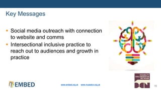  Social media outreach with connection
to website and comms
 Intersectional inclusive practice to
reach out to audiences and growth in
practice
Key Messages
www.embed.org.uk www.musedcn.org.uk
10
 