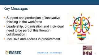  Support and production of innovative
thinking in the workforce
 Leadership, organisation and individual
need to be part of this through
collaboration
 Inclusive and Access in procurement
Key Messages
www.embed.org.uk www.musedcn.org.uk
11
 