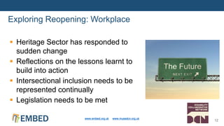  Heritage Sector has responded to
sudden change
 Reflections on the lessons learnt to
build into action
 Intersectional inclusion needs to be
represented continually
 Legislation needs to be met
Exploring Reopening: Workplace
www.embed.org.uk www.musedcn.org.uk
12
 